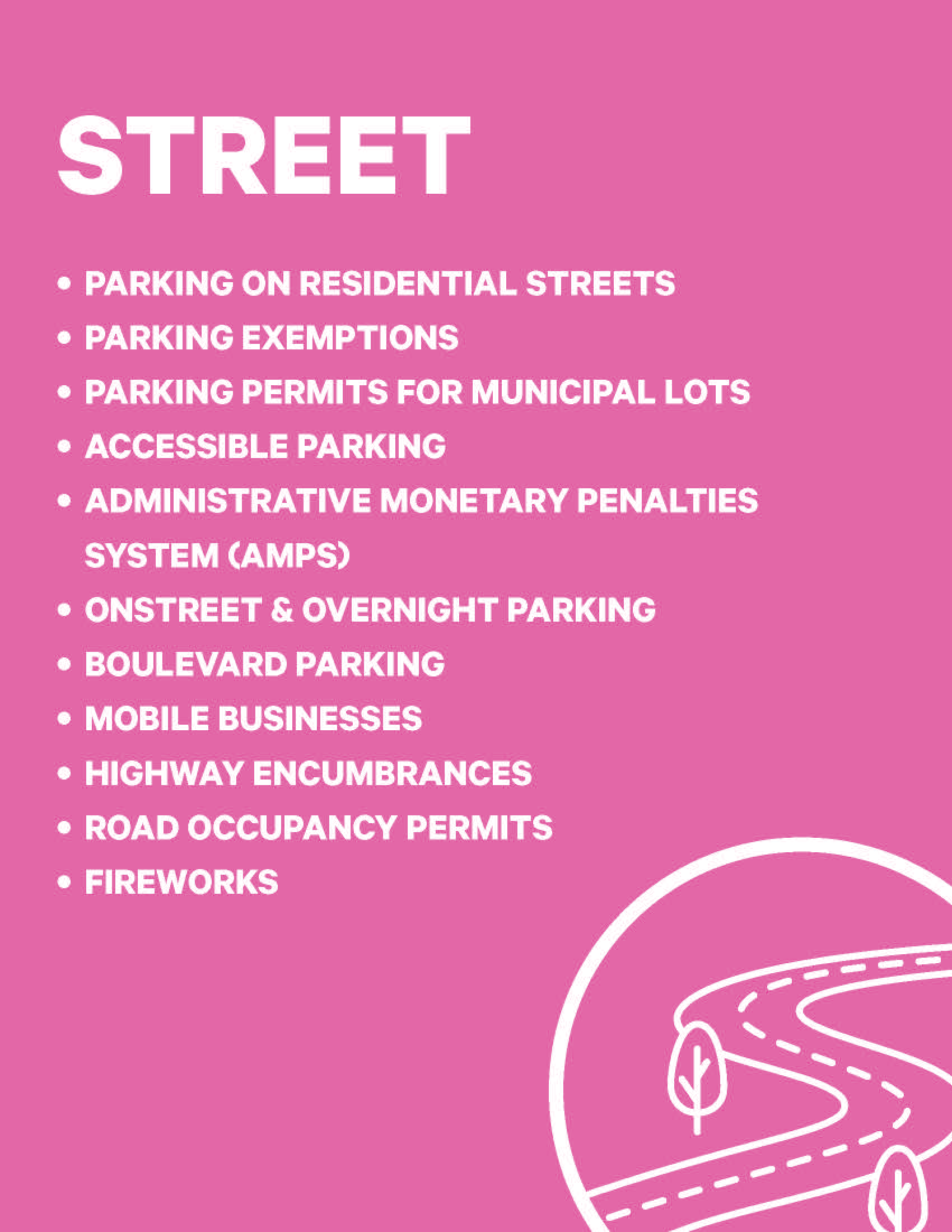STREET • PARKING ON RESIDENTIAL STREETS • PARKING EXEMPTIONS • PARKING PERMITS FOR MUNICIPAL LOTS • ACCESSIBLE PARKING • ADMINISTRATIVE MONETARY PENALTIES SYSTEM (AMPS) • ONSTREET & OVERNIGHT PARKING • BOULEVARD PARKING • MOBILE BUSINESSES • HIGHWAY ENCUMBRANCES • ROAD OCCUPANCY PERMITS • FIREWORKS 